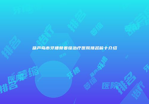 葫芦岛市牙槽骨萎缩治疗医院排名前十介绍