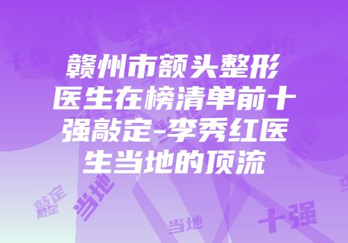 赣州市额头整形医生在榜清单前十强敲定-李秀红医生当地的顶流