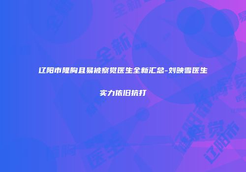 辽阳市隆胸且易被察觉医生全新汇总-刘映雪医生实力依旧抗打