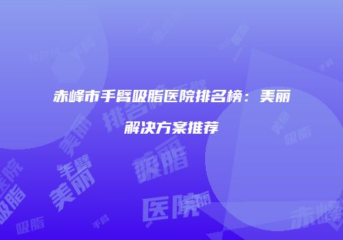 赤峰市手臂吸脂医院排名榜：美丽解决方案推荐