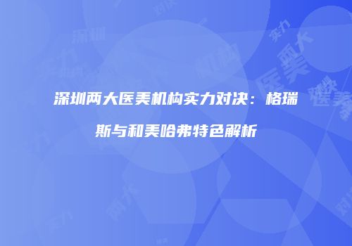 深圳两大医美机构实力对决：格瑞斯与和美哈弗特色解析
