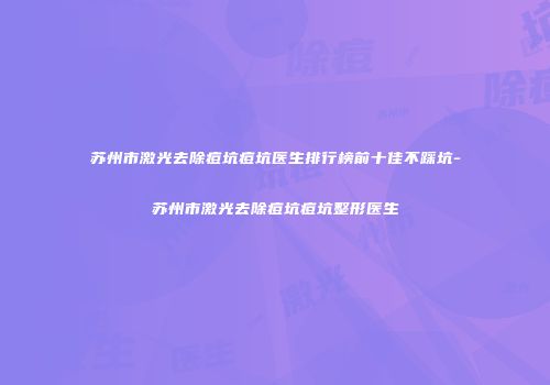 苏州市激光去除痘坑痘坑医生排行榜前十佳不踩坑-苏州市激光去除痘坑痘坑整形医生