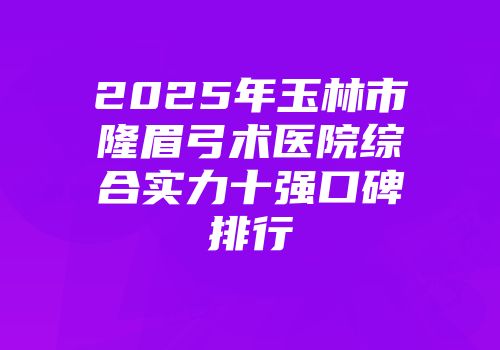 2025年玉林市隆眉弓术医院综合实力十强口碑排行