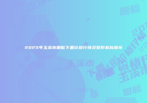 2025年玉溪市眼睑下垂价格行情及整形机构推荐