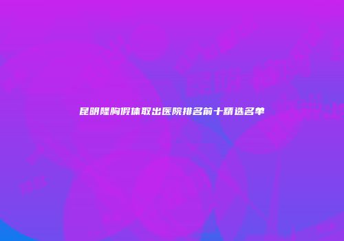 昆明隆胸假体取出医院排名前十精选名单