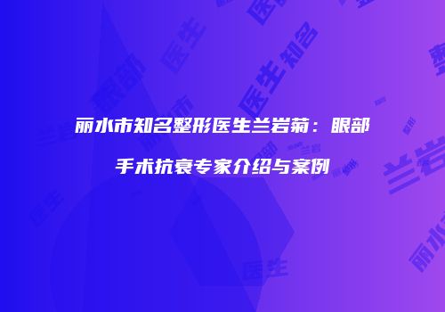 丽水市知名整形医生兰岩菊：眼部手术抗衰专家介绍与案例