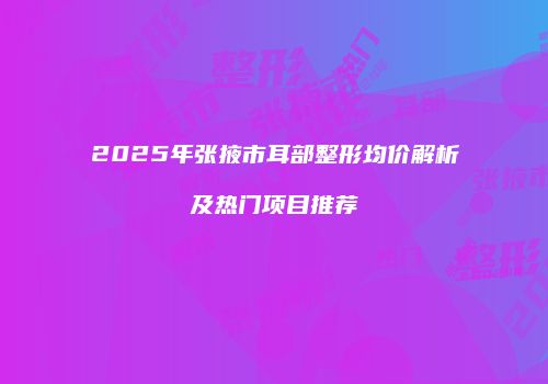 2025年张掖市耳部整形均价解析及热门项目推荐