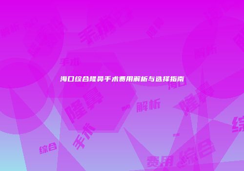 海口综合隆鼻手术费用解析与选择指南