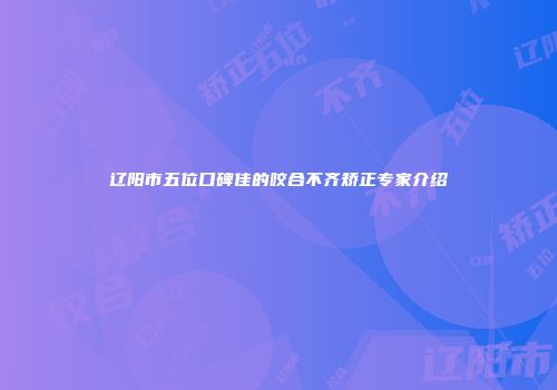 辽阳市五位口碑佳的咬合不齐矫正专家介绍
