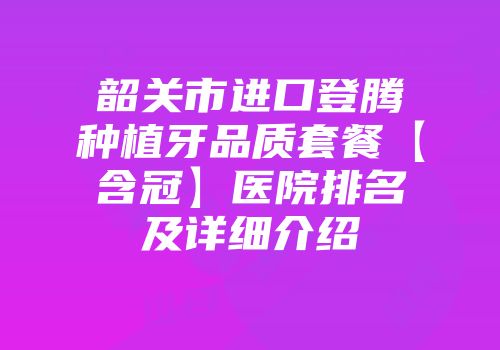 韶关市进口登腾种植牙品质套餐【含冠】医院排名及详细介绍