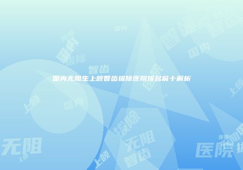 国内无阻生上颌智齿拔除医院排名前十解析