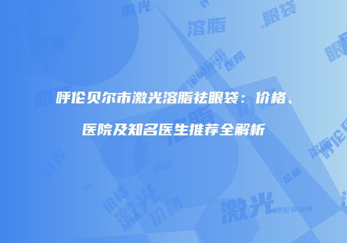 呼伦贝尔市激光溶脂祛眼袋：价格、医院及知名医生推荐全解析