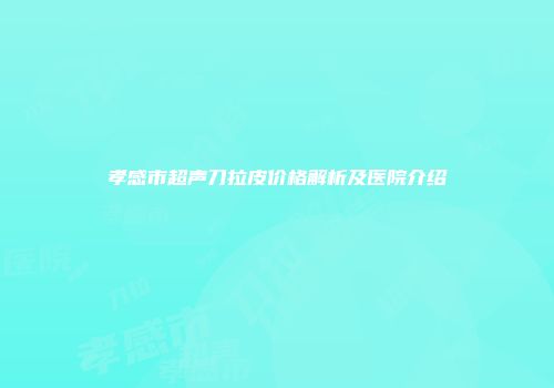 孝感市超声刀拉皮价格解析及医院介绍