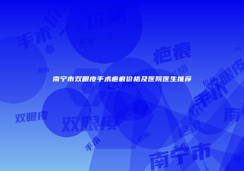 南宁市双眼皮手术疤痕价格及医院医生推荐