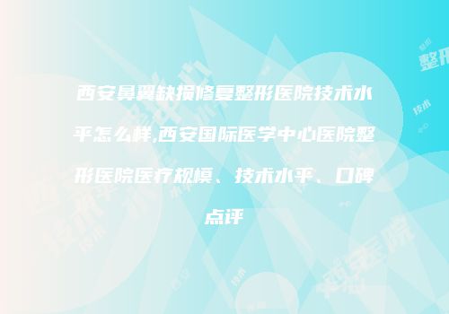 西安鼻翼缺损修复整形医院技术水平怎么样,西安国际医学中心医院整形医院医疗规模、技术水平、口碑点评