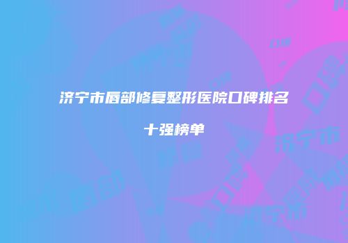济宁市唇部修复整形医院口碑排名十强榜单
