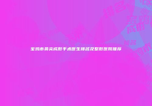 宝鸡市鼻尖成形手术医生排名及整形医院推荐