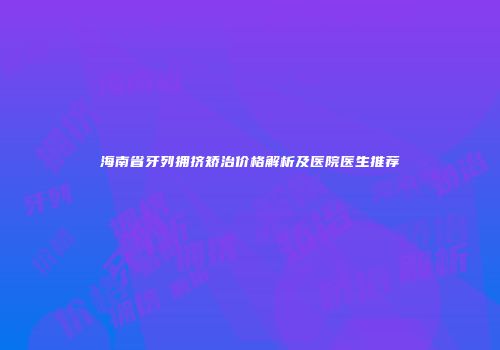 海南省牙列拥挤矫治价格解析及医院医生推荐