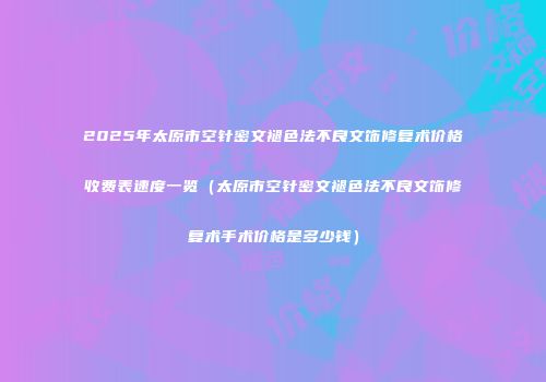 2025年太原市空针密文褪色法不良文饰修复术价格收费表速度一览（太原市空针密文褪色法不良文饰修复术手术价格是多少钱）