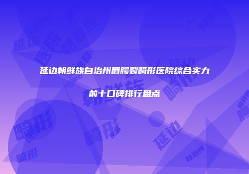 延边朝鲜族自治州唇腭裂畸形医院综合实力前十口碑排行盘点