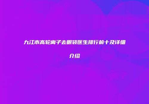 九江市高轮离子去眼袋医生排行前十及详细介绍