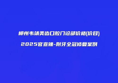 柳州韦靖美齿口腔门诊部价格(价目)2025官宣辣-附牙全冠修复案例