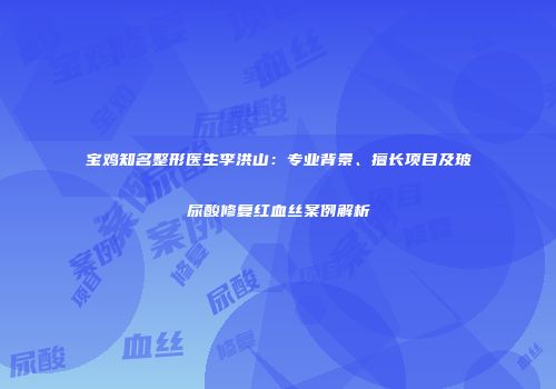 宝鸡知名整形医生李洪山：专业背景、擅长项目及玻尿酸修复红血丝案例解析