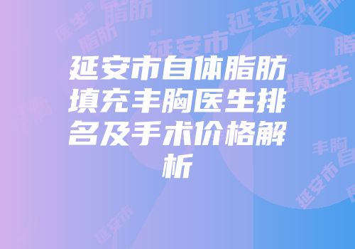 延安市自体脂肪填充丰胸医生排名及手术价格解析