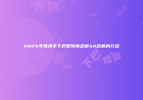 2025年隆鼻丰下巴医院排名前50名机构介绍