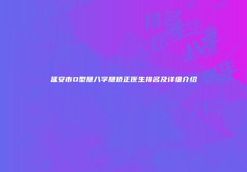 延安市O型腿八字腿矫正医生排名及详细介绍