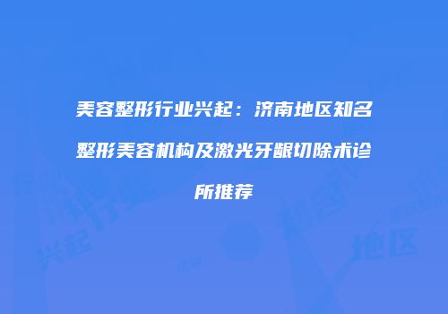 美容整形行业兴起：济南地区知名整形美容机构及激光牙龈切除术诊所推荐