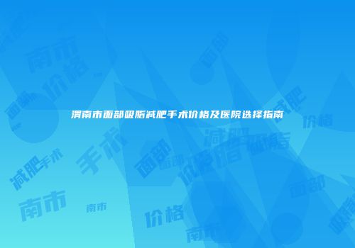 渭南市面部吸脂减肥手术价格及医院选择指南