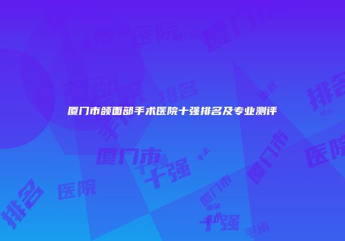 厦门市颌面部手术医院十强排名及专业测评