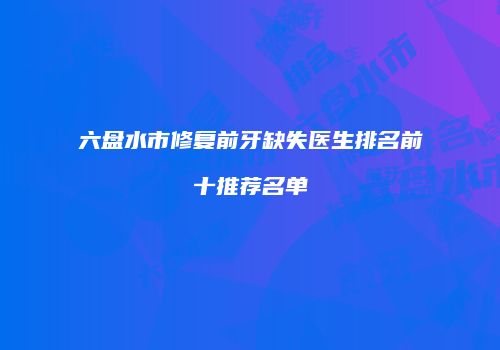六盘水市修复前牙缺失医生排名前十推荐名单