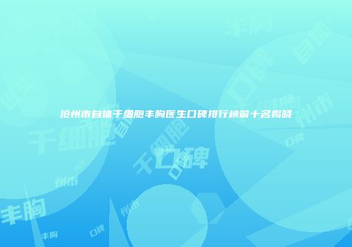 沧州市自体干细胞丰胸医生口碑排行榜前十名揭晓