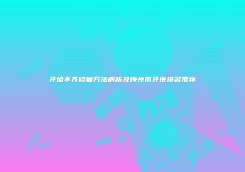 牙齿不齐修复方法解析及梅州市牙医排名推荐
