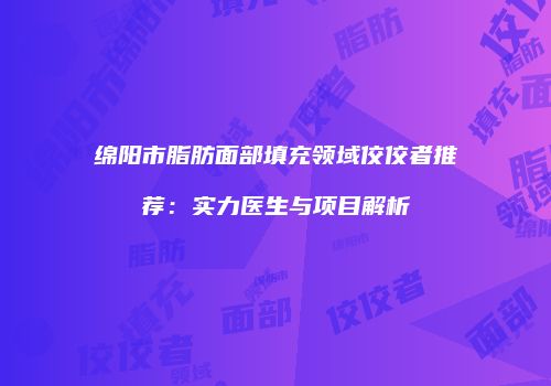 绵阳市脂肪面部填充领域佼佼者推荐：实力医生与项目解析