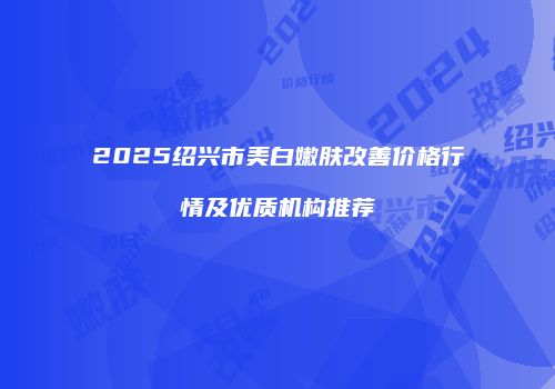 2025绍兴市美白嫩肤改善价格行情及优质机构推荐