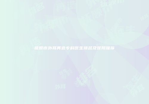 抚顺市外耳再造专科医生排名及医院推荐