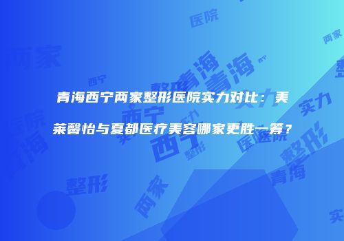 青海西宁两家整形医院实力对比：美莱馨怡与夏都医疗美容哪家更胜一筹？