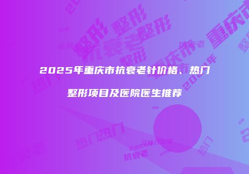 2025年重庆市抗衰老针价格、热门整形项目及医院医生推荐