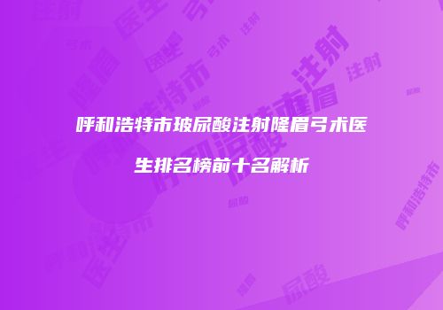 呼和浩特市玻尿酸注射隆眉弓术医生排名榜前十名解析