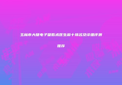 玉林市大腿电子吸脂术医生前十排名及详细评测推荐