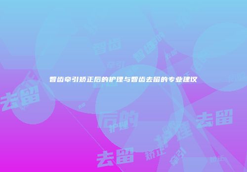 智齿牵引矫正后的护理与智齿去留的专业建议