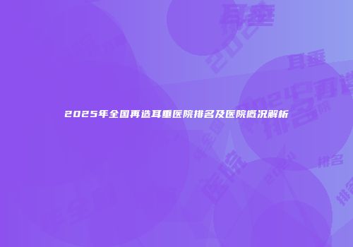 2025年全国再造耳垂医院排名及医院概况解析
