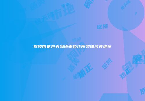 铜陵市地包天隐适美矫正医院排名及推荐