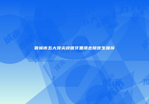 晋城市五大顶尖顽固牙黑渍去除医生推荐