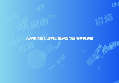 大同市美白针注射价格解析与医院收费明细