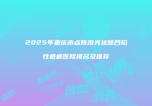 2025年重庆市点阵激光祛除凹陷性疤痕医院排名及推荐