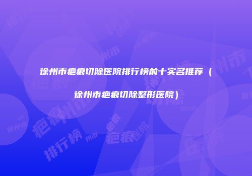 徐州市疤痕切除医院排行榜前十实名推荐（徐州市疤痕切除整形医院）